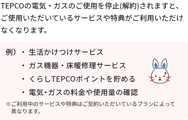 TEPCOの電気・ガスのご使用を停止（解約）されますと、ご使用いただいているサービスや特典をご利用いただけなくなります。
